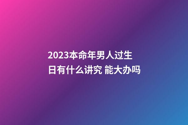 2023本命年男人过生日有什么讲究 能大办吗
